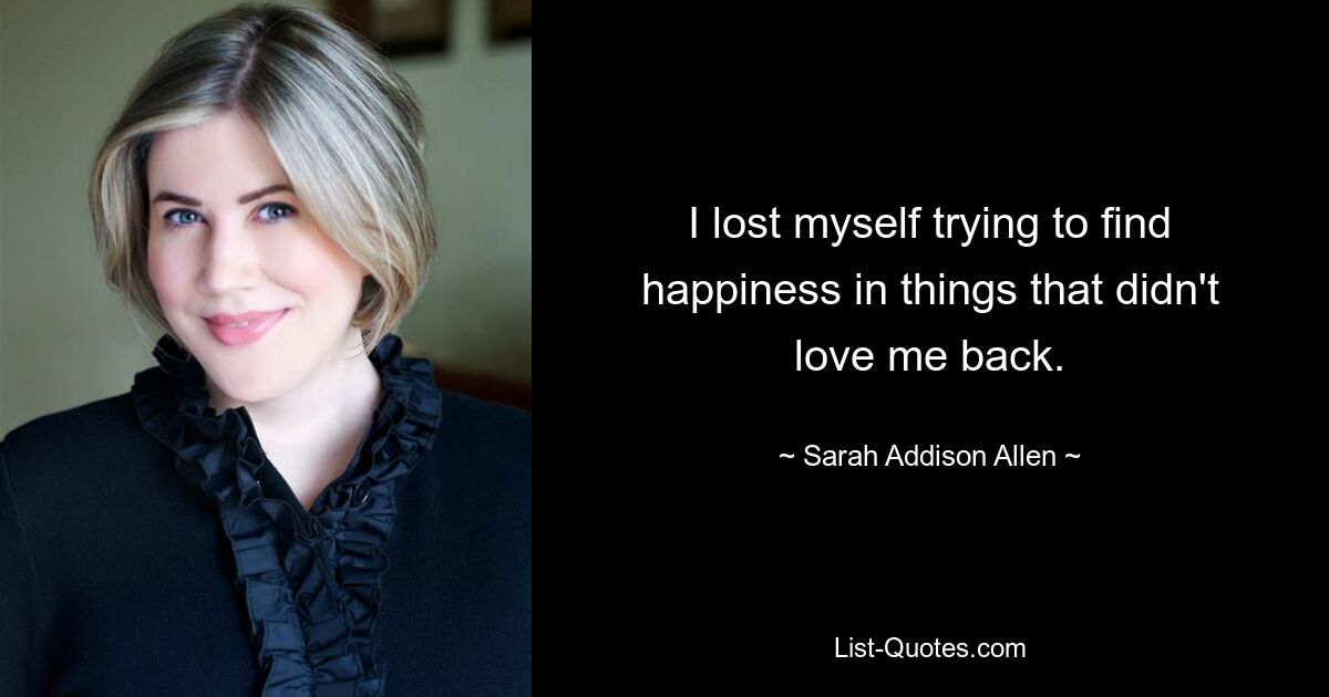 I lost myself trying to find happiness in things that didn't love me back. — © Sarah Addison Allen