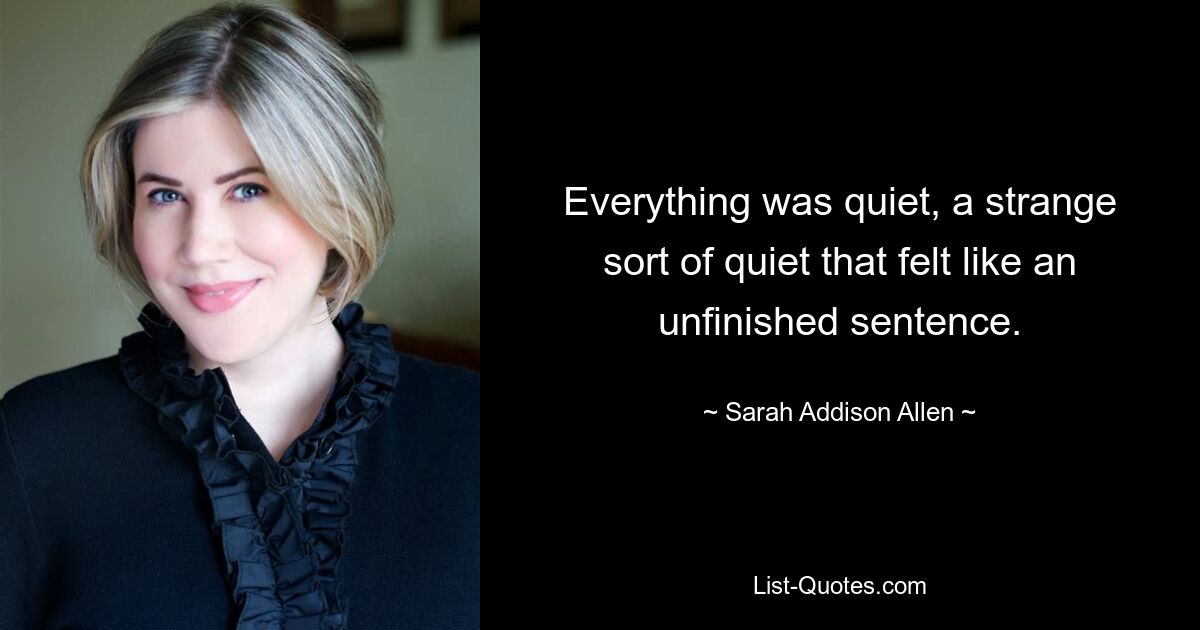 Everything was quiet, a strange sort of quiet that felt like an unfinished sentence. — © Sarah Addison Allen