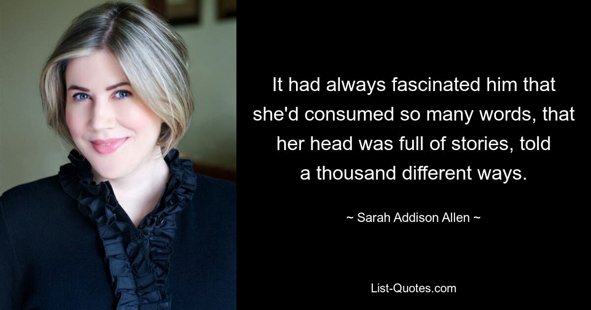 It had always fascinated him that she'd consumed so many words, that her head was full of stories, told a thousand different ways. — © Sarah Addison Allen