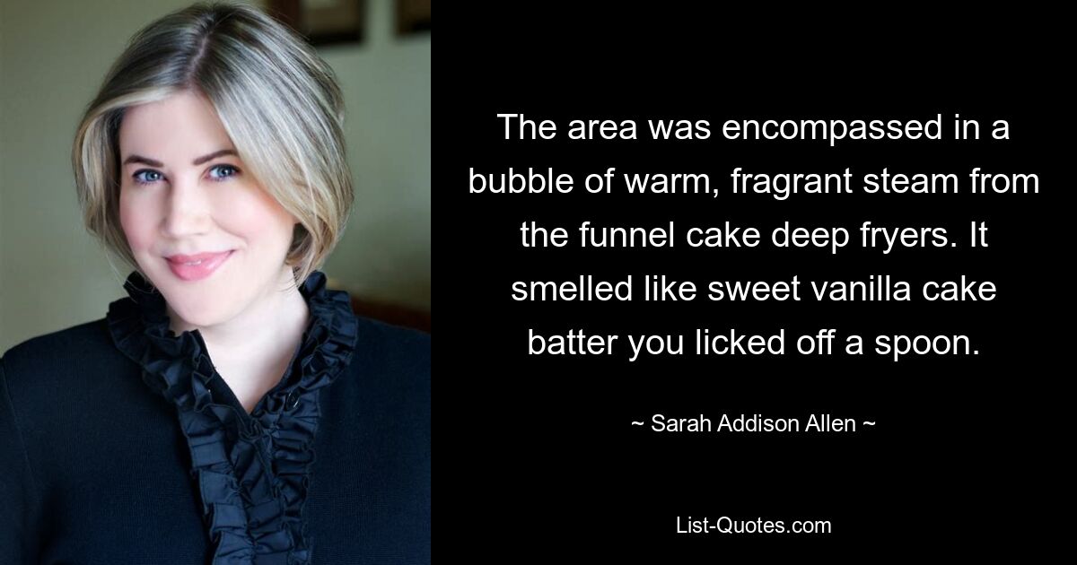 The area was encompassed in a bubble of warm, fragrant steam from the funnel cake deep fryers. It smelled like sweet vanilla cake batter you licked off a spoon. — © Sarah Addison Allen