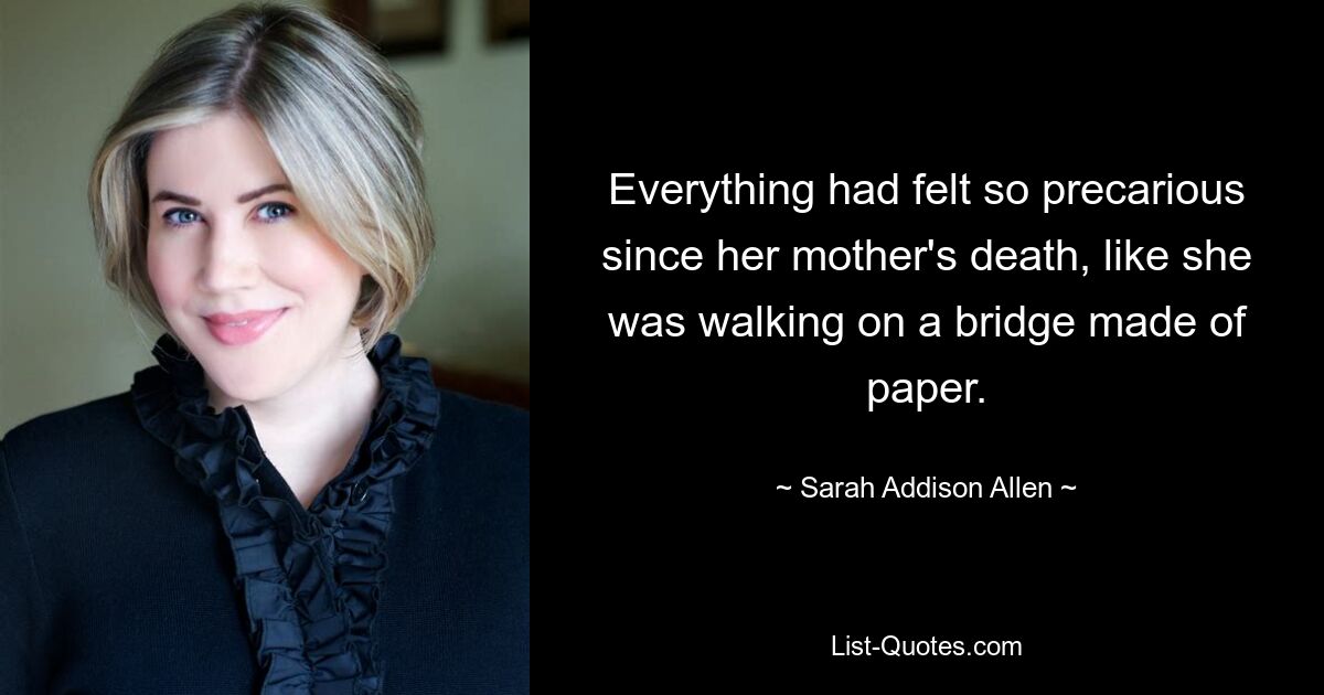 Everything had felt so precarious since her mother's death, like she was walking on a bridge made of paper. — © Sarah Addison Allen