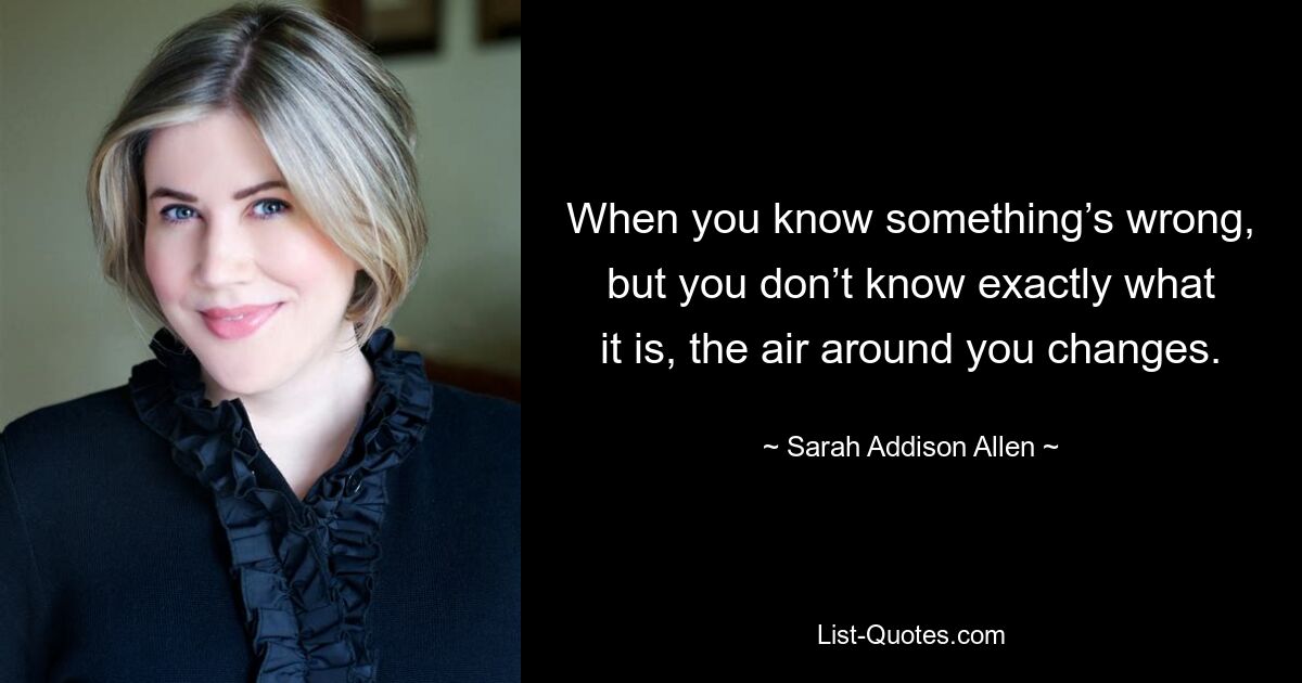 When you know something’s wrong, but you don’t know exactly what it is, the air around you changes. — © Sarah Addison Allen