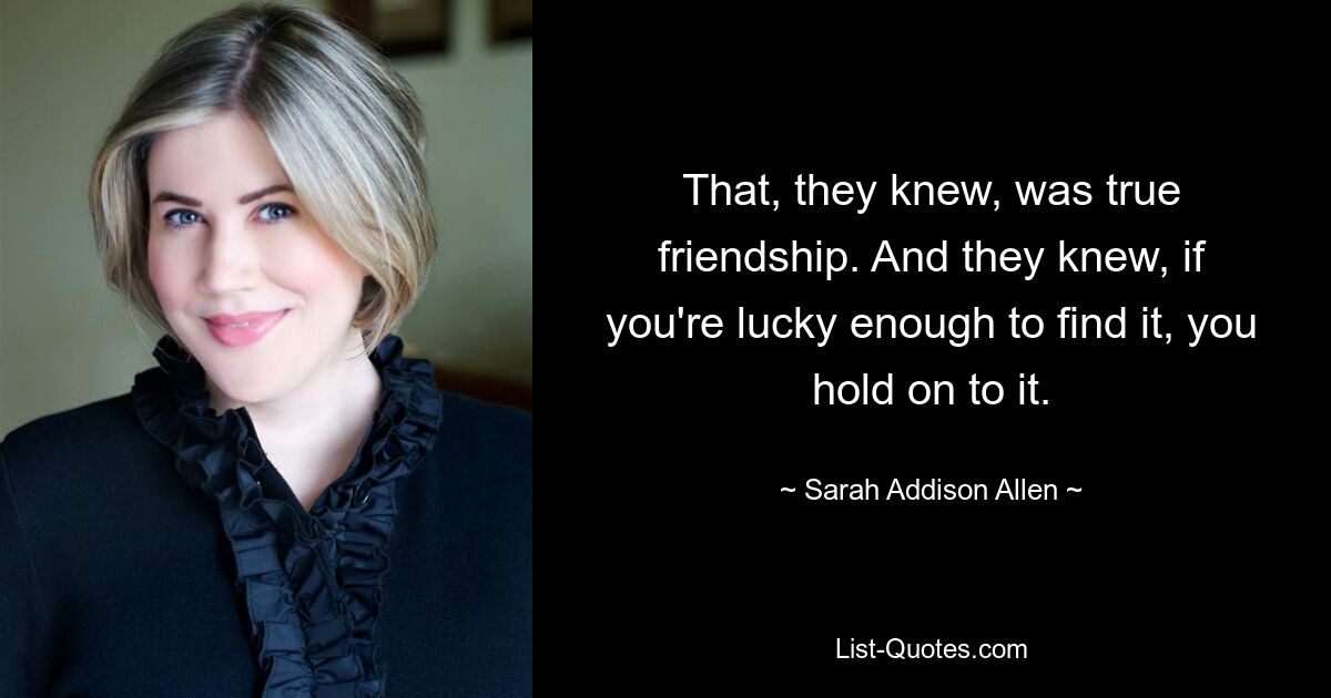 That, they knew, was true friendship. And they knew, if you're lucky enough to find it, you hold on to it. — © Sarah Addison Allen