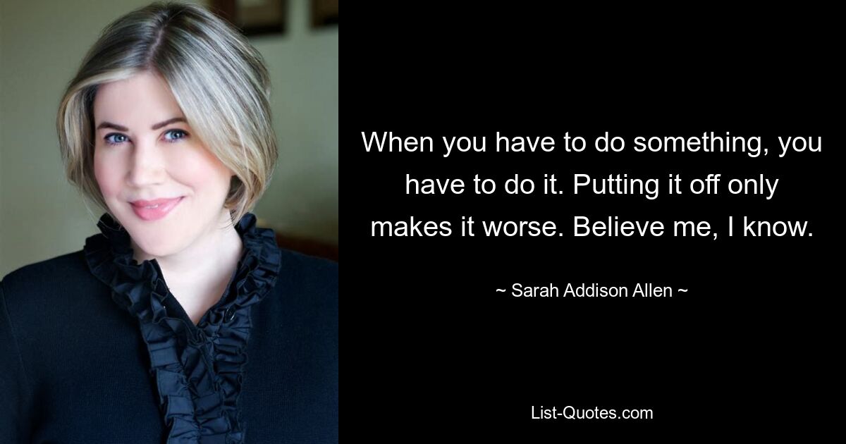 When you have to do something, you have to do it. Putting it off only makes it worse. Believe me, I know. — © Sarah Addison Allen