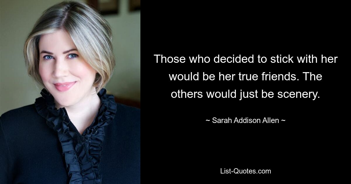 Those who decided to stick with her would be her true friends. The others would just be scenery. — © Sarah Addison Allen