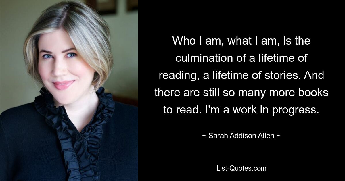 Who I am, what I am, is the culmination of a lifetime of reading, a lifetime of stories. And there are still so many more books to read. I'm a work in progress. — © Sarah Addison Allen