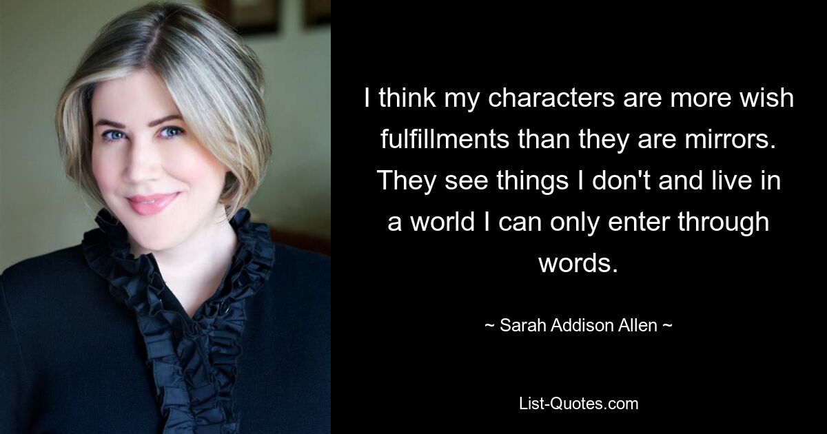 I think my characters are more wish fulfillments than they are mirrors. They see things I don't and live in a world I can only enter through words. — © Sarah Addison Allen