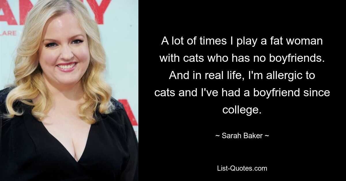 A lot of times I play a fat woman with cats who has no boyfriends. And in real life, I'm allergic to cats and I've had a boyfriend since college. — © Sarah Baker