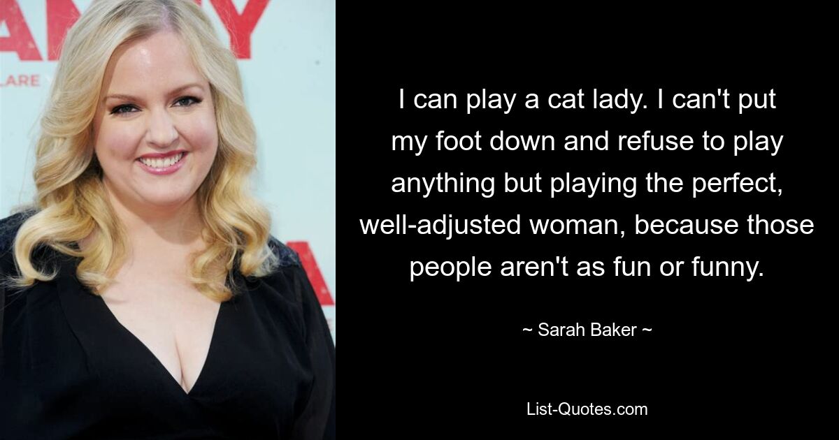 I can play a cat lady. I can't put my foot down and refuse to play anything but playing the perfect, well-adjusted woman, because those people aren't as fun or funny. — © Sarah Baker