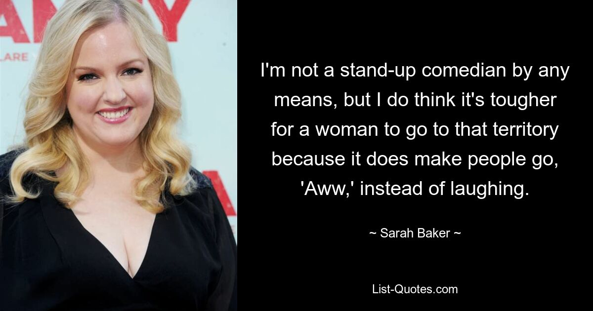 I'm not a stand-up comedian by any means, but I do think it's tougher for a woman to go to that territory because it does make people go, 'Aww,' instead of laughing. — © Sarah Baker