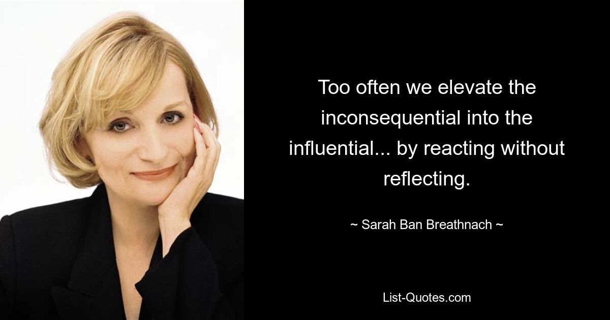 Too often we elevate the inconsequential into the influential... by reacting without reflecting. — © Sarah Ban Breathnach