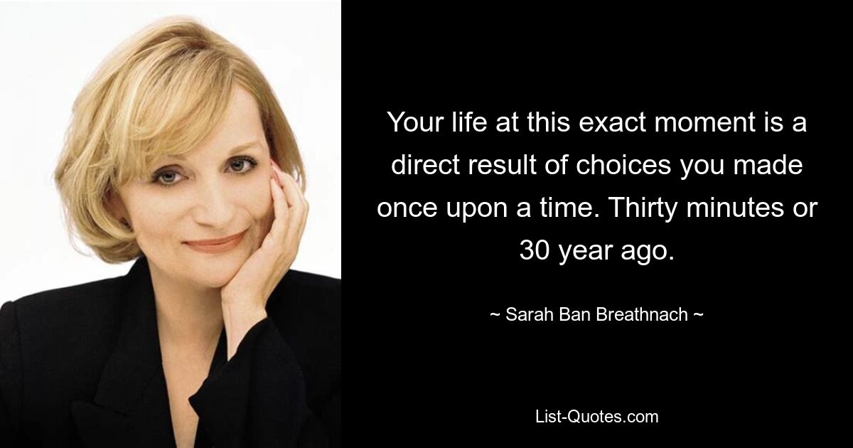 Your life at this exact moment is a direct result of choices you made once upon a time. Thirty minutes or 30 year ago. — © Sarah Ban Breathnach