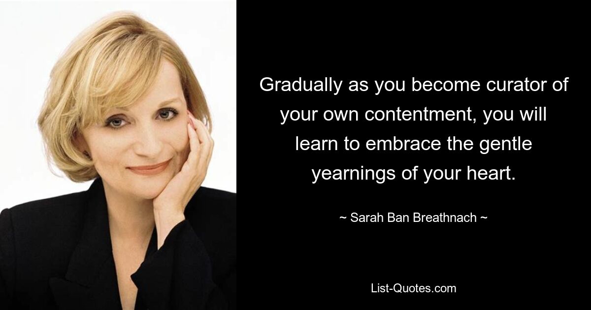 Gradually as you become curator of your own contentment, you will learn to embrace the gentle yearnings of your heart. — © Sarah Ban Breathnach