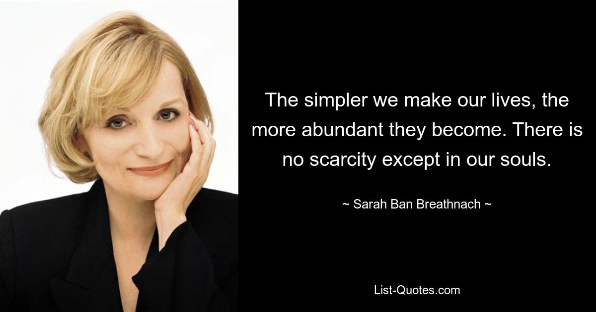 The simpler we make our lives, the more abundant they become. There is no scarcity except in our souls. — © Sarah Ban Breathnach