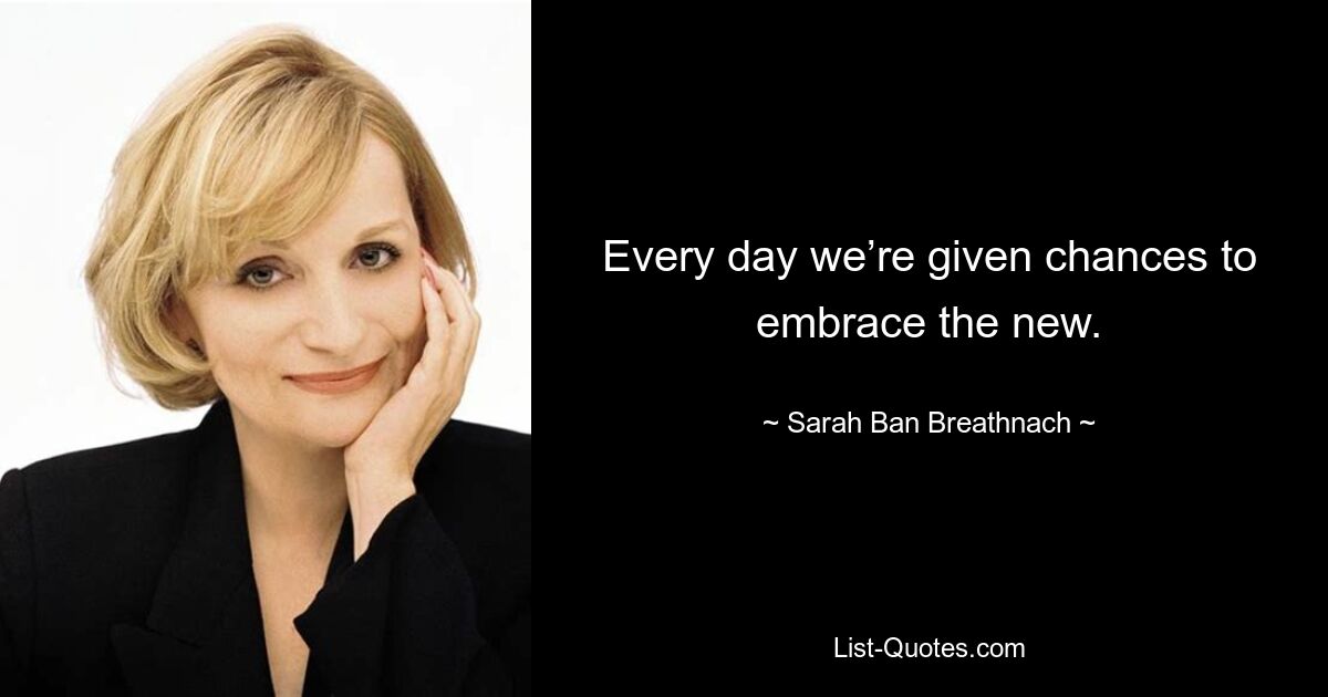 Every day we’re given chances to embrace the new. — © Sarah Ban Breathnach