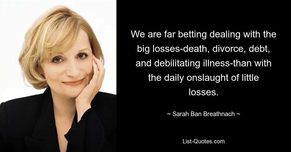 We are far betting dealing with the big losses-death, divorce, debt, and debilitating illness-than with the daily onslaught of little losses. — © Sarah Ban Breathnach