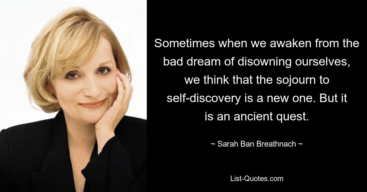 Sometimes when we awaken from the bad dream of disowning ourselves, we think that the sojourn to self-discovery is a new one. But it is an ancient quest. — © Sarah Ban Breathnach