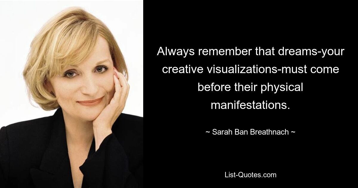 Always remember that dreams-your creative visualizations-must come before their physical manifestations. — © Sarah Ban Breathnach