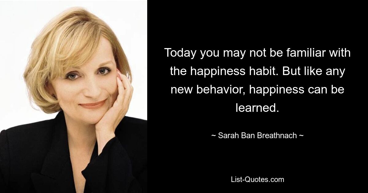 Today you may not be familiar with the happiness habit. But like any new behavior, happiness can be learned. — © Sarah Ban Breathnach