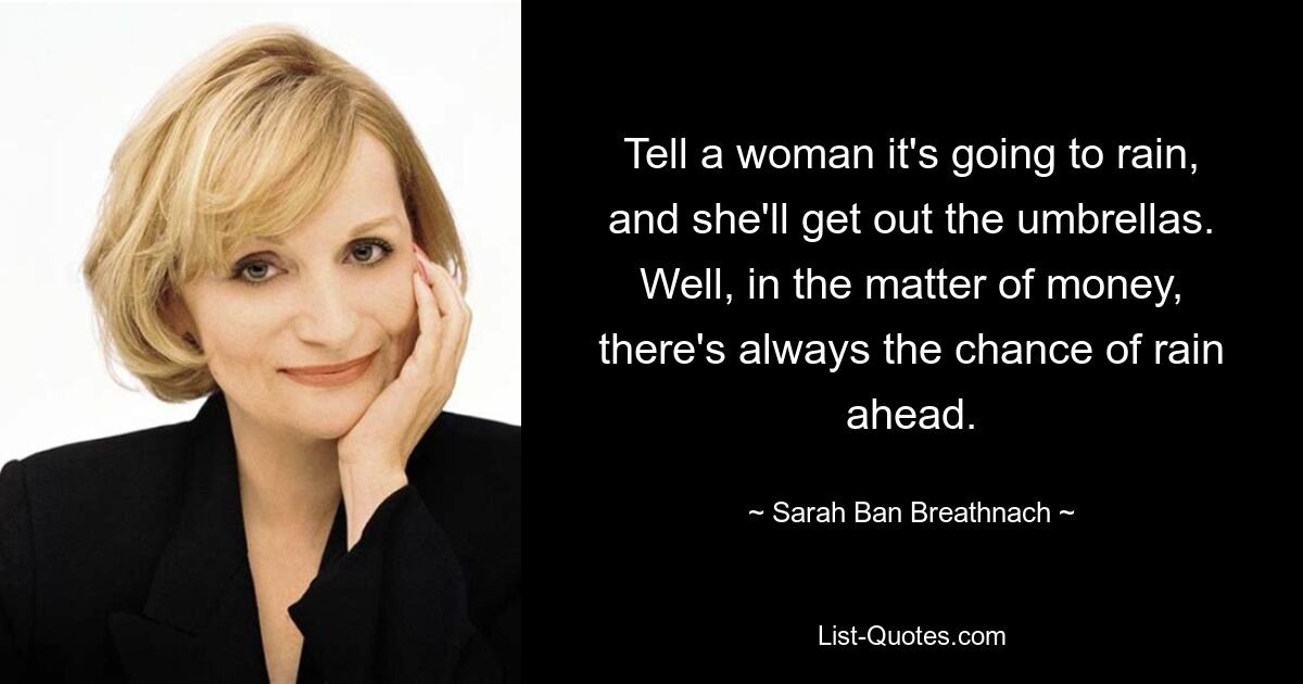 Tell a woman it's going to rain, and she'll get out the umbrellas. Well, in the matter of money, there's always the chance of rain ahead. — © Sarah Ban Breathnach