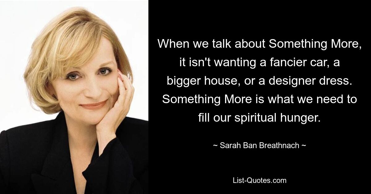 When we talk about Something More, it isn't wanting a fancier car, a bigger house, or a designer dress. Something More is what we need to fill our spiritual hunger. — © Sarah Ban Breathnach