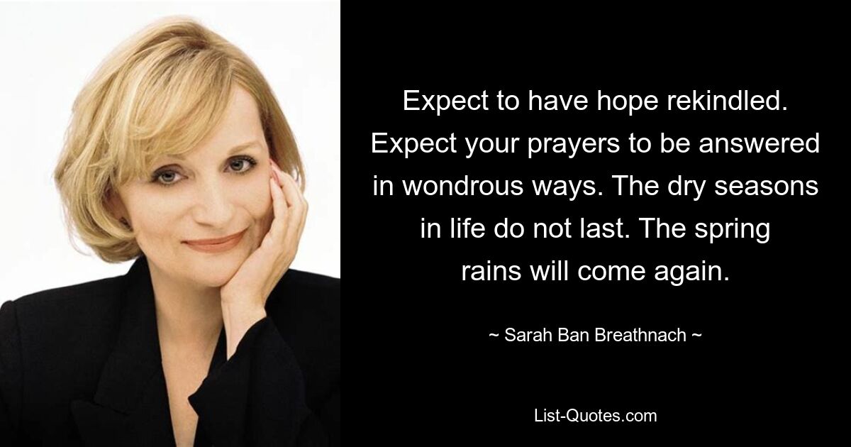 Expect to have hope rekindled. Expect your prayers to be answered in wondrous ways. The dry seasons in life do not last. The spring rains will come again. — © Sarah Ban Breathnach