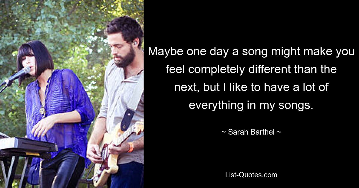 Maybe one day a song might make you feel completely different than the next, but I like to have a lot of everything in my songs. — © Sarah Barthel