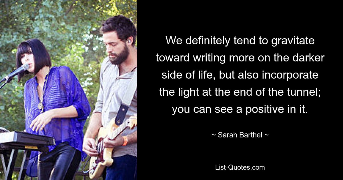 We definitely tend to gravitate toward writing more on the darker side of life, but also incorporate the light at the end of the tunnel; you can see a positive in it. — © Sarah Barthel