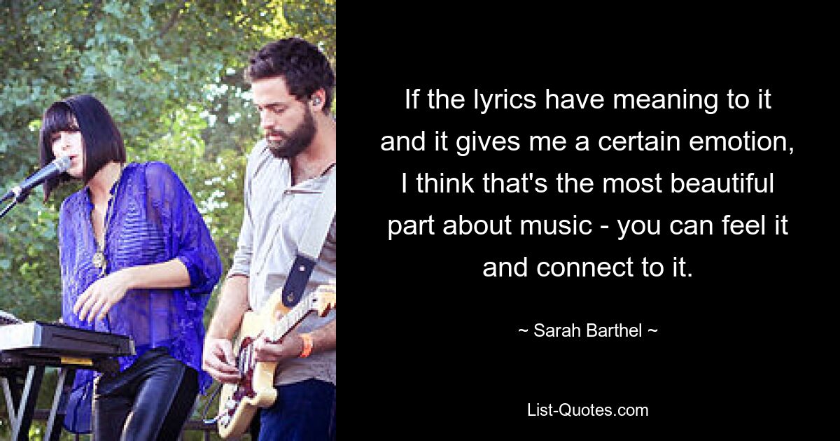 If the lyrics have meaning to it and it gives me a certain emotion, I think that's the most beautiful part about music - you can feel it and connect to it. — © Sarah Barthel