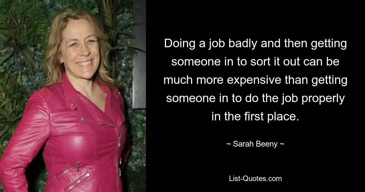 Doing a job badly and then getting someone in to sort it out can be much more expensive than getting someone in to do the job properly in the first place. — © Sarah Beeny