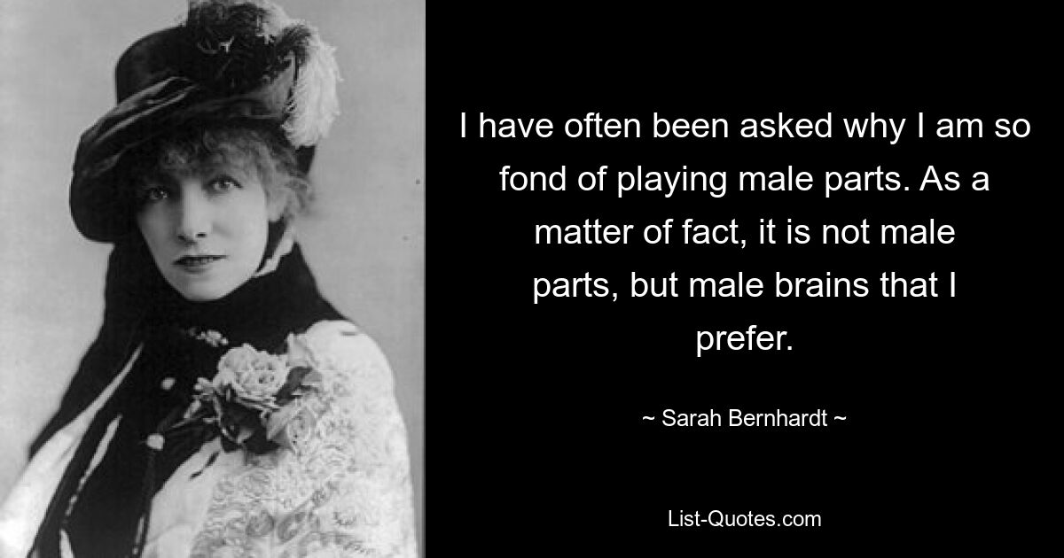 I have often been asked why I am so fond of playing male parts. As a matter of fact, it is not male parts, but male brains that I prefer. — © Sarah Bernhardt