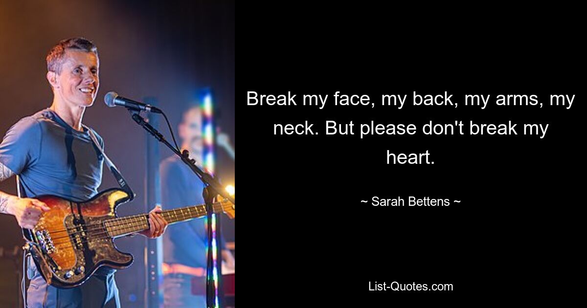 Break my face, my back, my arms, my neck. But please don't break my heart. — © Sarah Bettens