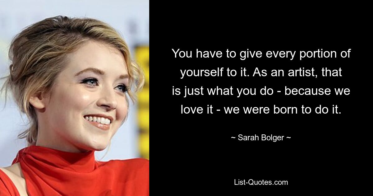 You have to give every portion of yourself to it. As an artist, that is just what you do - because we love it - we were born to do it. — © Sarah Bolger