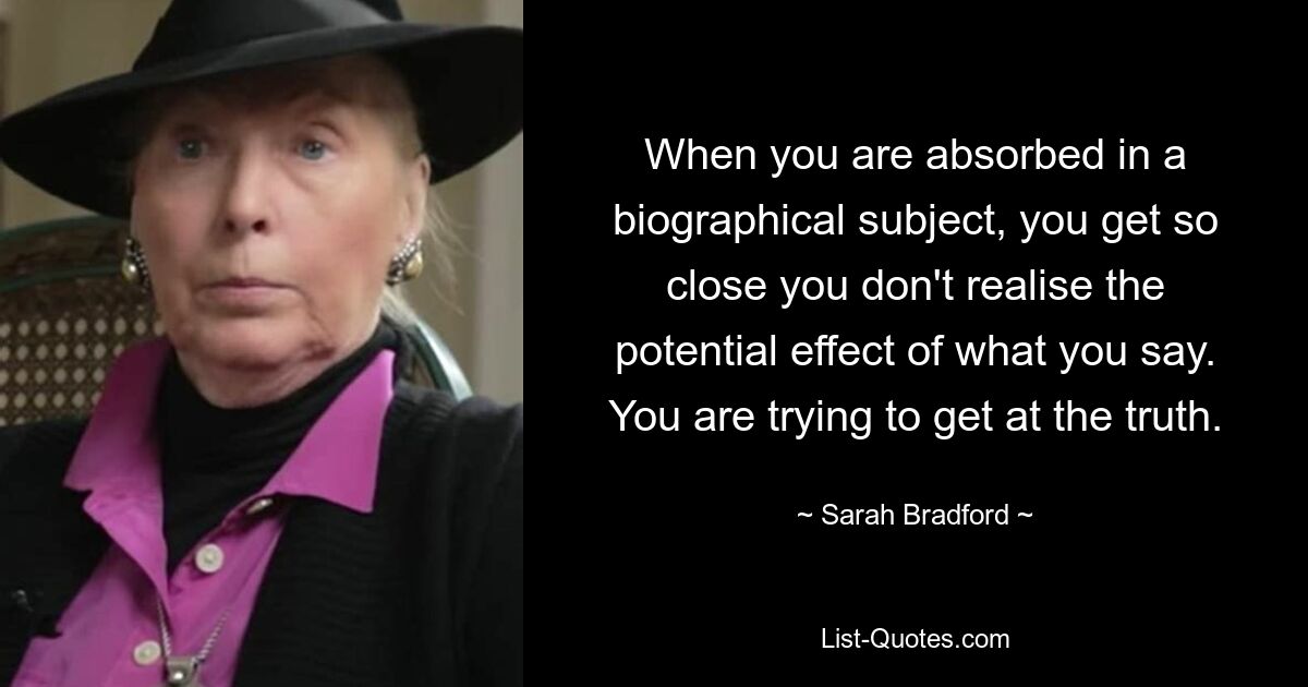 When you are absorbed in a biographical subject, you get so close you don't realise the potential effect of what you say. You are trying to get at the truth. — © Sarah Bradford