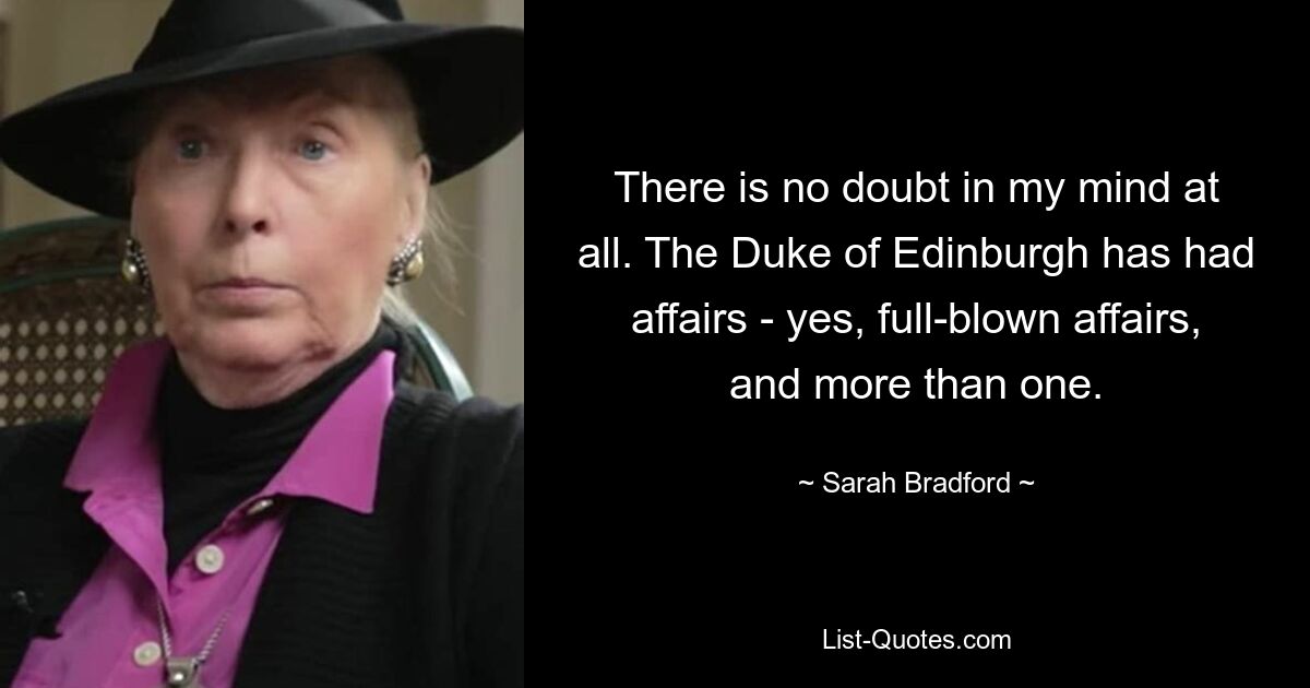 There is no doubt in my mind at all. The Duke of Edinburgh has had affairs - yes, full-blown affairs, and more than one. — © Sarah Bradford