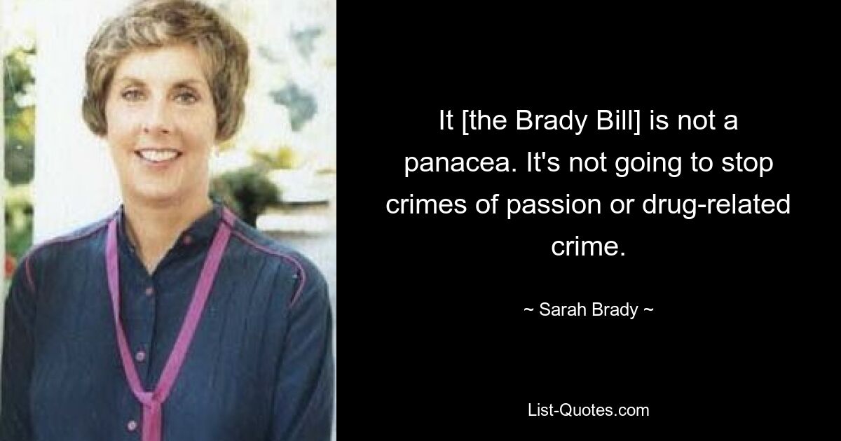 It [the Brady Bill] is not a panacea. It's not going to stop crimes of passion or drug-related crime. — © Sarah Brady