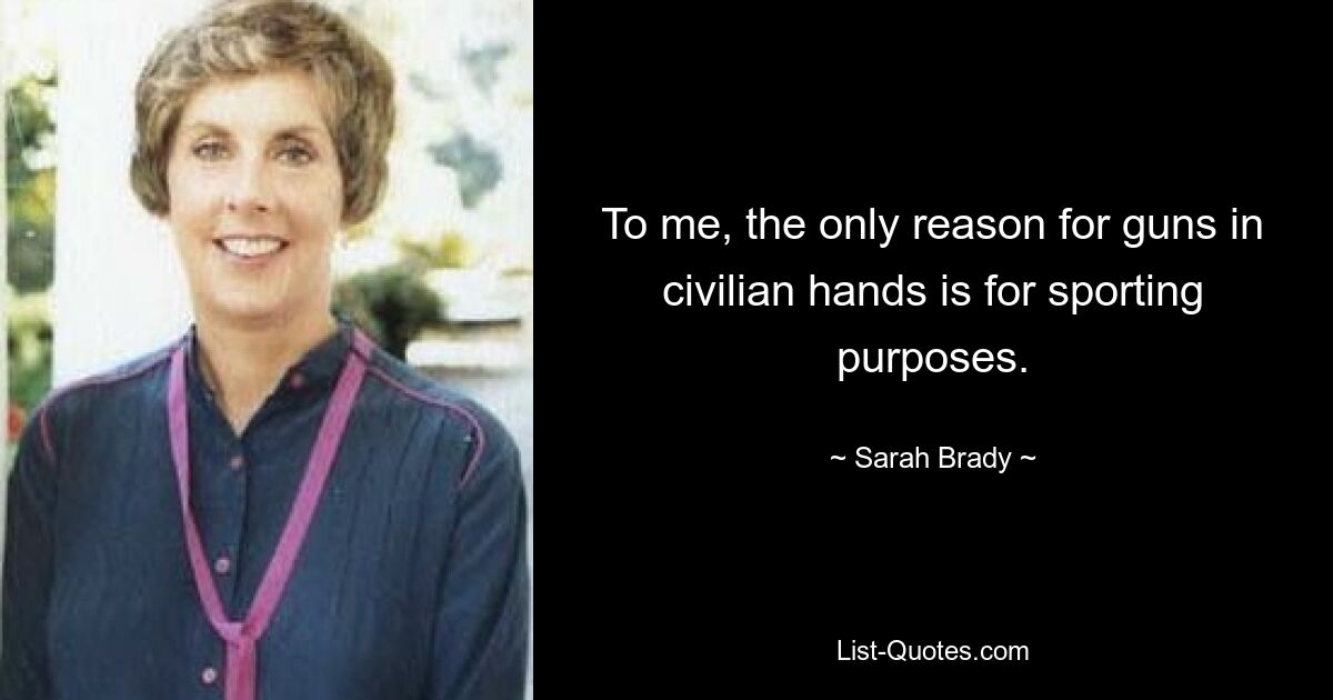 To me, the only reason for guns in civilian hands is for sporting purposes. — © Sarah Brady