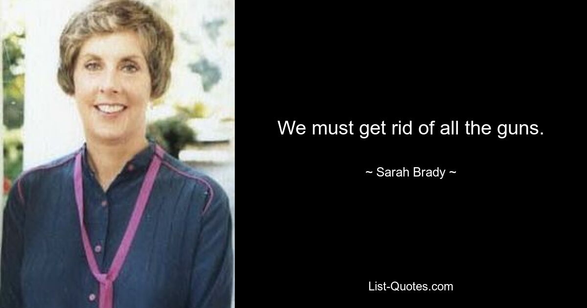 We must get rid of all the guns. — © Sarah Brady