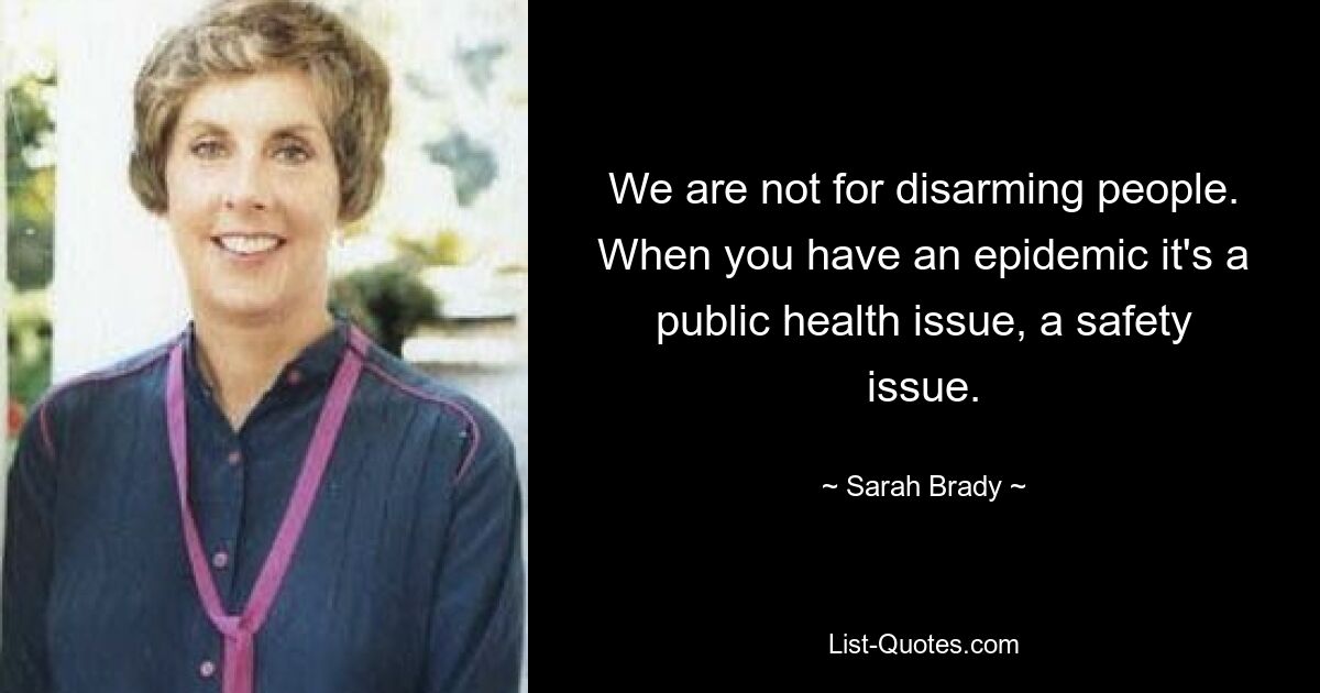 We are not for disarming people. When you have an epidemic it's a public health issue, a safety issue. — © Sarah Brady