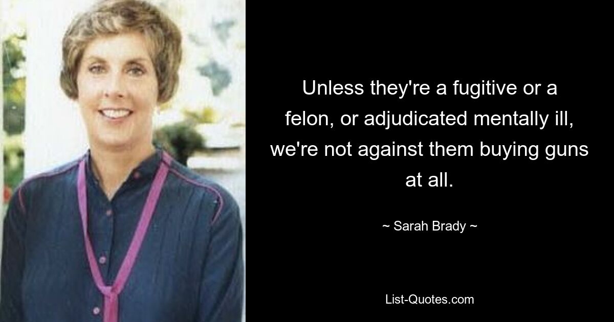 Unless they're a fugitive or a felon, or adjudicated mentally ill, we're not against them buying guns at all. — © Sarah Brady