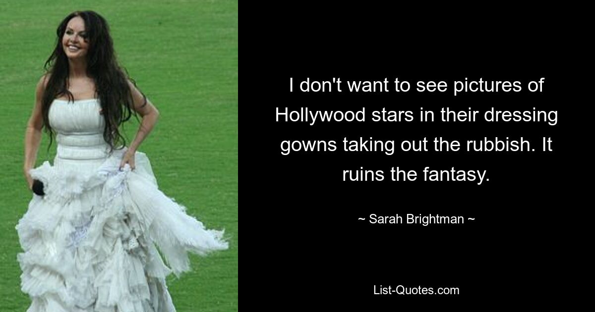 I don't want to see pictures of Hollywood stars in their dressing gowns taking out the rubbish. It ruins the fantasy. — © Sarah Brightman