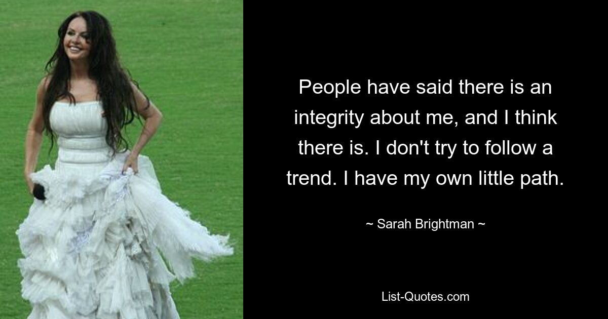 People have said there is an integrity about me, and I think there is. I don't try to follow a trend. I have my own little path. — © Sarah Brightman