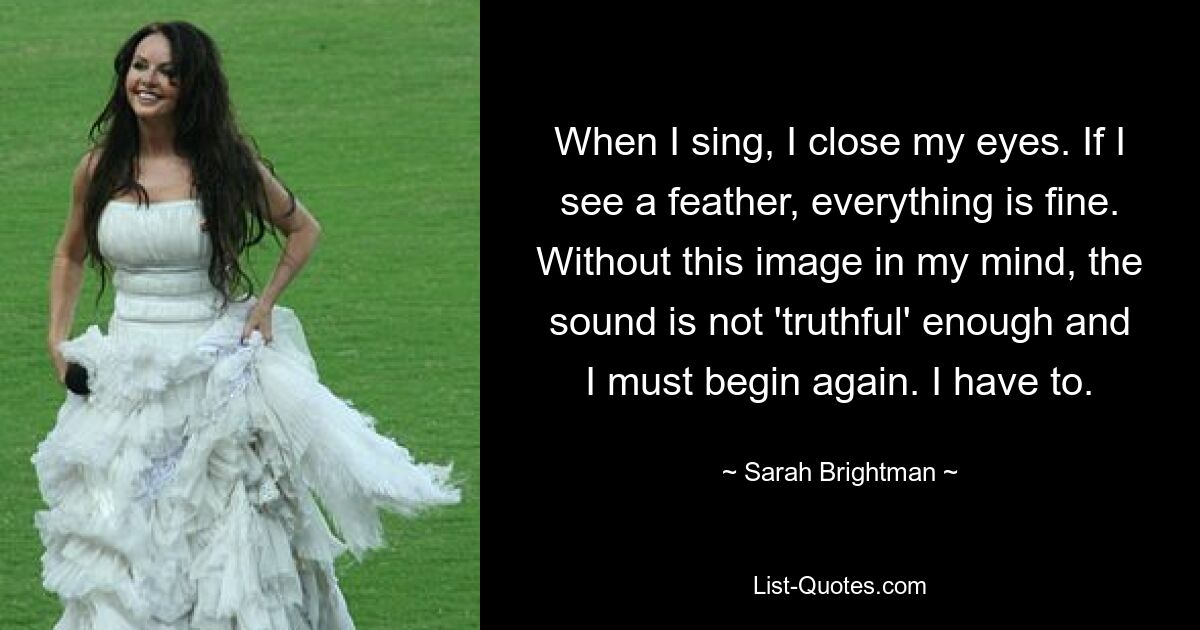 When I sing, I close my eyes. If I see a feather, everything is fine. Without this image in my mind, the sound is not 'truthful' enough and I must begin again. I have to. — © Sarah Brightman