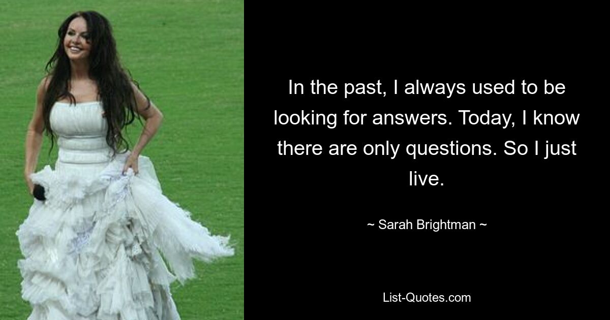 In the past, I always used to be looking for answers. Today, I know there are only questions. So I just live. — © Sarah Brightman