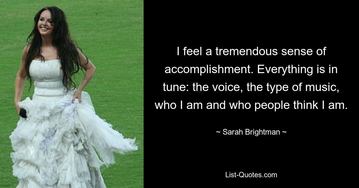 I feel a tremendous sense of accomplishment. Everything is in tune: the voice, the type of music, who I am and who people think I am. — © Sarah Brightman