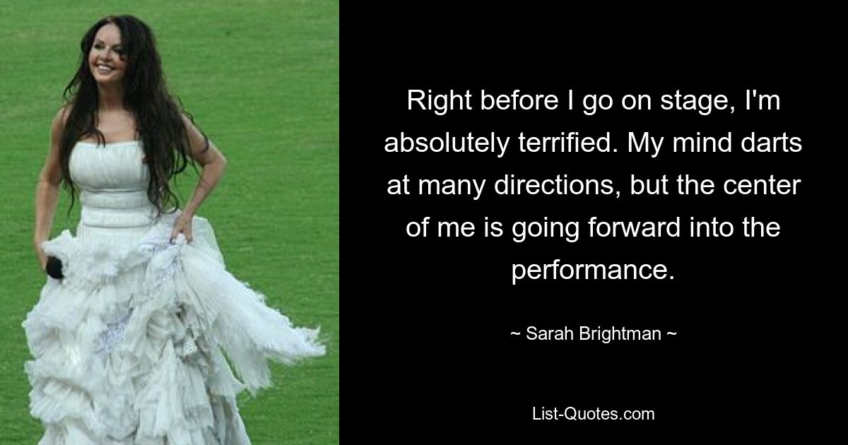 Right before I go on stage, I'm absolutely terrified. My mind darts at many directions, but the center of me is going forward into the performance. — © Sarah Brightman