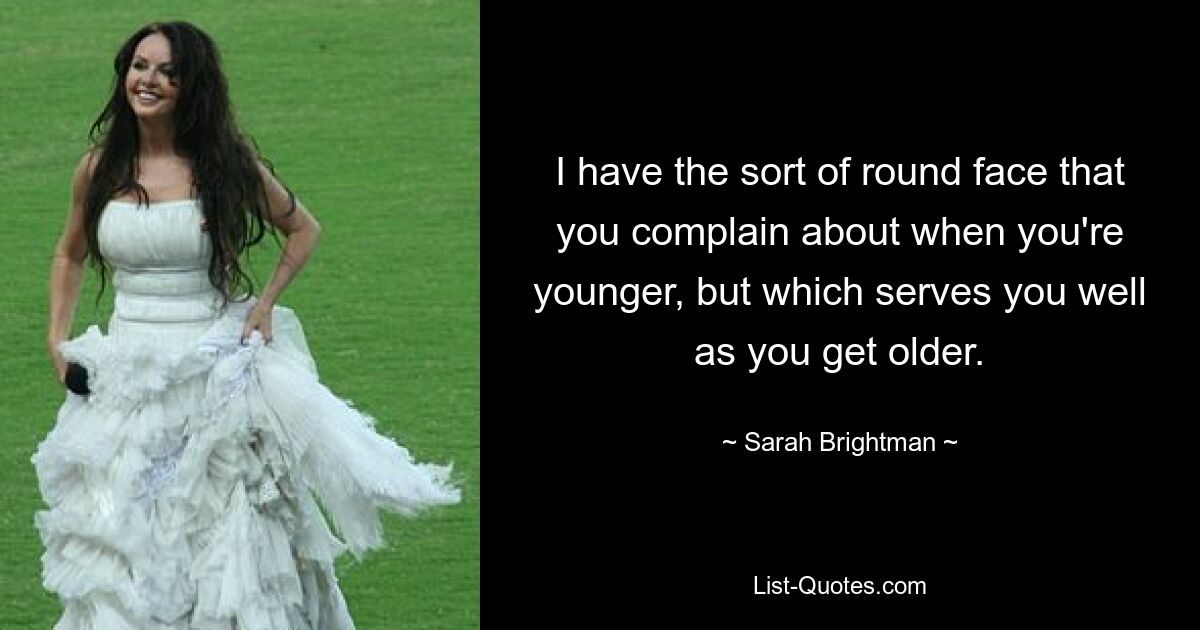 I have the sort of round face that you complain about when you're younger, but which serves you well as you get older. — © Sarah Brightman