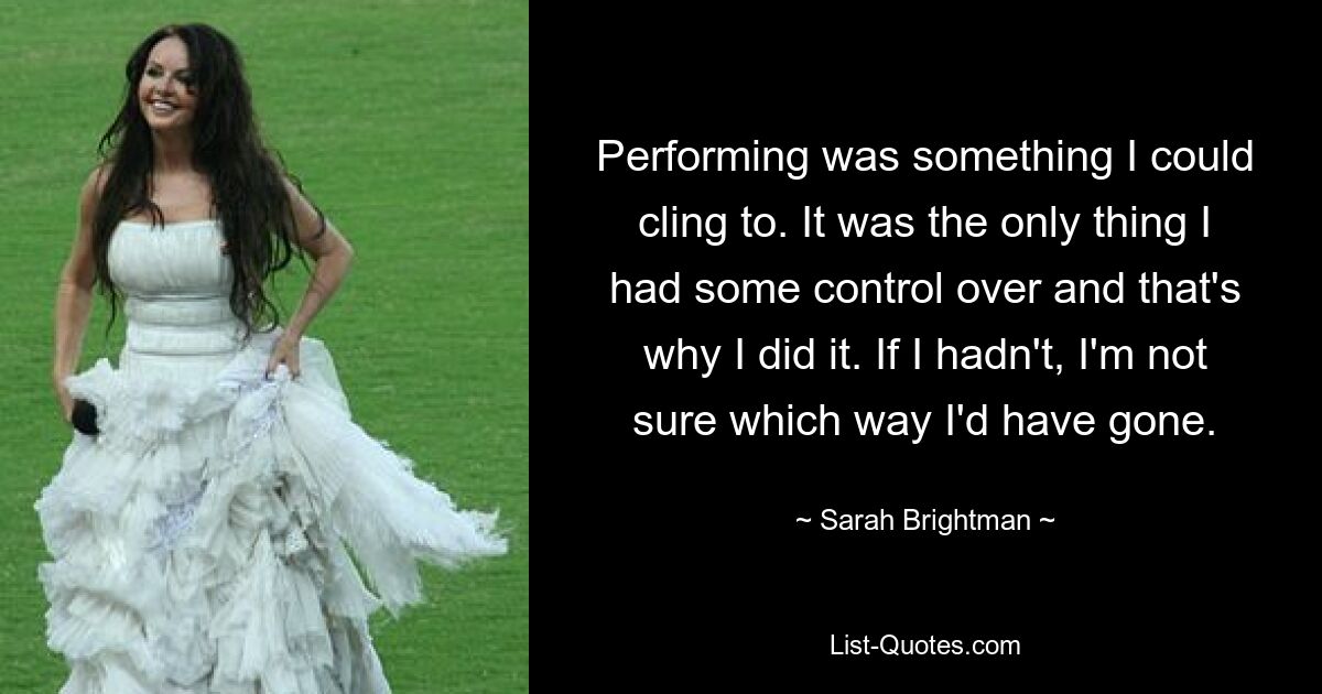 Performing was something I could cling to. It was the only thing I had some control over and that's why I did it. If I hadn't, I'm not sure which way I'd have gone. — © Sarah Brightman