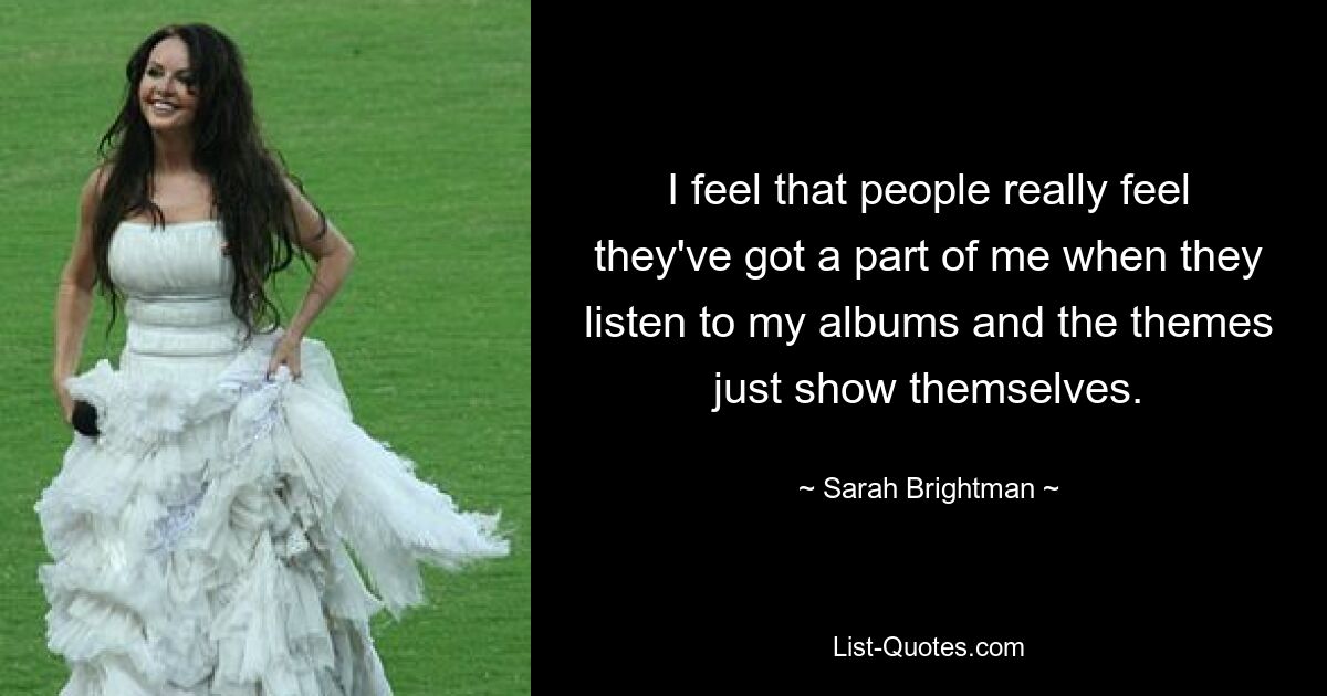 I feel that people really feel they've got a part of me when they listen to my albums and the themes just show themselves. — © Sarah Brightman