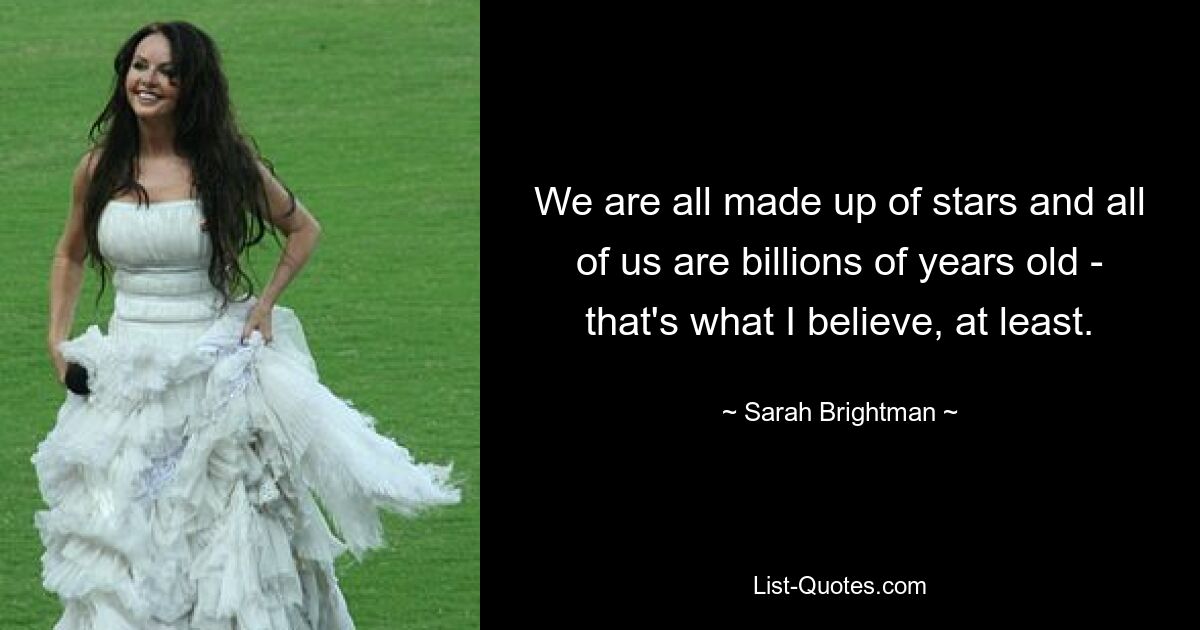 We are all made up of stars and all of us are billions of years old - that's what I believe, at least. — © Sarah Brightman